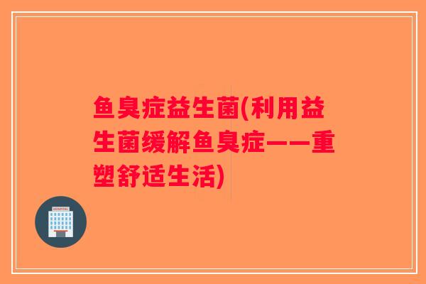 鱼臭症益生菌(利用益生菌缓解鱼臭症——重塑舒适生活)