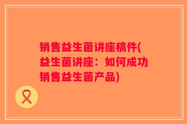 销售益生菌讲座稿件(益生菌讲座：如何成功销售益生菌产品)