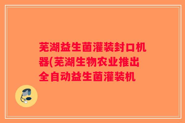 芜湖益生菌灌装封口机器(芜湖生物农业推出全自动益生菌灌装机