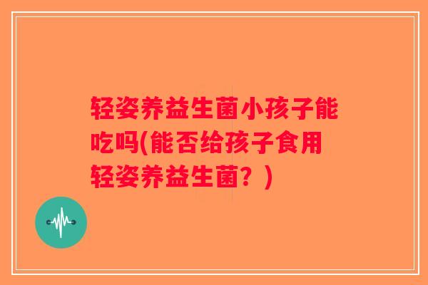 轻姿养益生菌小孩子能吃吗(能否给孩子食用轻姿养益生菌？)