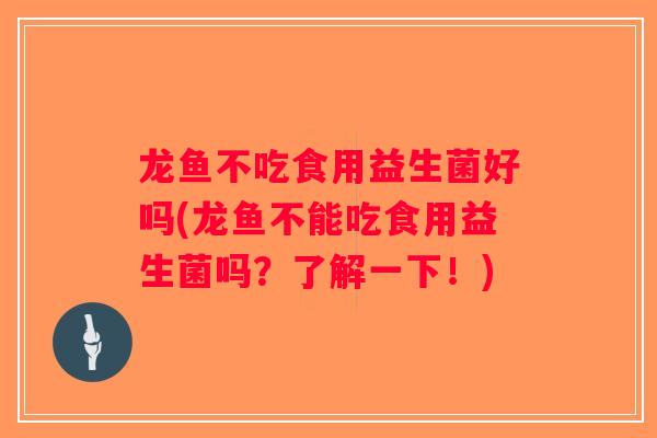 龙鱼不吃食用益生菌好吗(龙鱼不能吃食用益生菌吗？了解一下！)