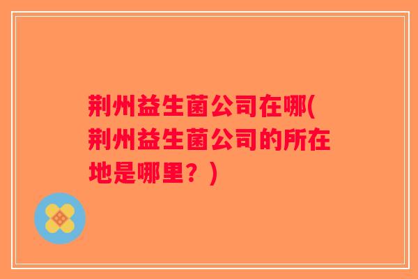 荆州益生菌公司在哪(荆州益生菌公司的所在地是哪里?) 荆州益生菌公司在哪(荆州益生菌公司的所在地是哪里?)
