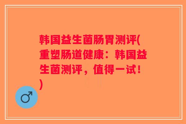 韩国益生菌肠胃测评(重塑肠道健康：韩国益生菌测评，值得一试！)