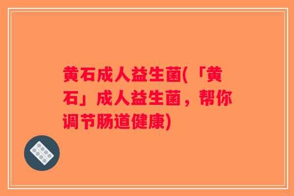 黄石成人益生菌(「黄石」成人益生菌，帮你调节肠道健康)