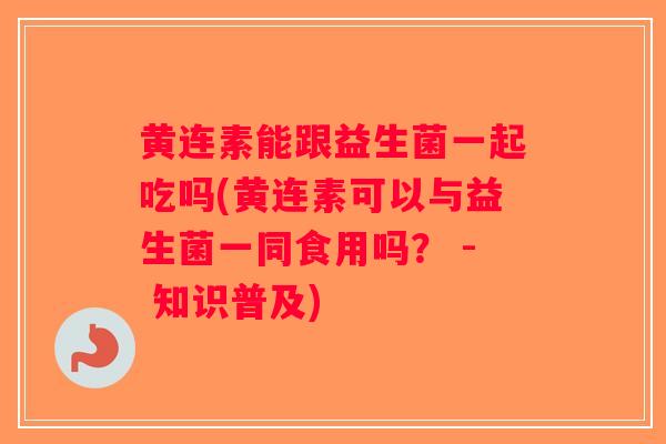 黄连素能跟益生菌一起吃吗(黄连素可以与益生菌一同食用吗？ - 知识普及)