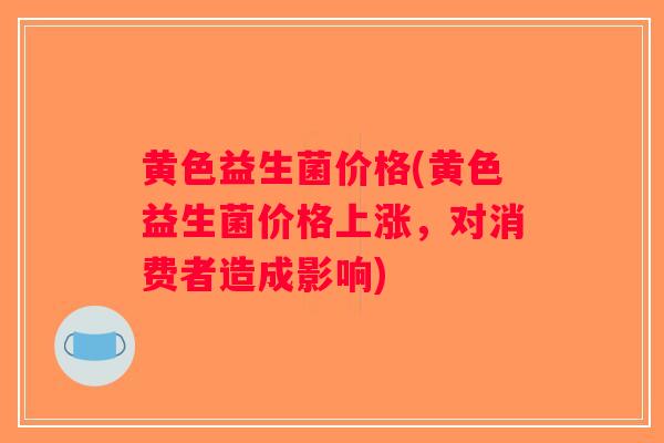 黄色益生菌价格(黄色益生菌价格上涨,对消费者造成影响) 黄色益生菌价格(黄色益生菌价格上涨,对消费者造成影响)
