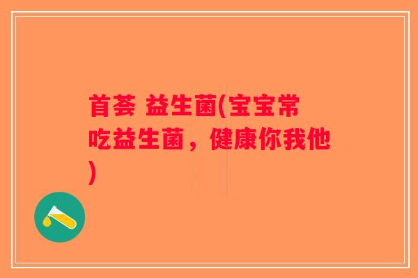 首荟 益生菌(宝宝常吃益生菌,健康你我他) 首荟 益生菌(宝宝常吃益生菌,健康你我他)
