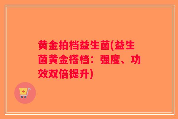 黄金拍档益生菌(益生菌黄金搭档:强度、功效双倍提升) 黄金拍档益生菌(益生菌黄金搭档:强度、功效双倍提升)