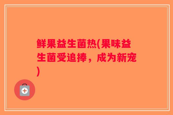 鲜果益生菌热(果味益生菌受追捧，成为新宠)