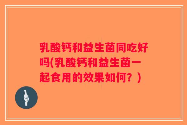 乳酸钙和益生菌同吃好吗(乳酸钙和益生菌一起食用的效果如何？)