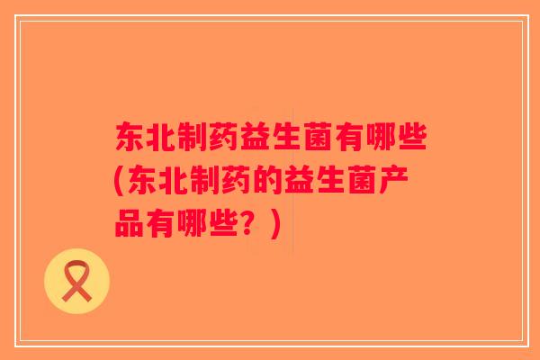 东北制药益生菌有哪些(东北制药的益生菌产品有哪些？)