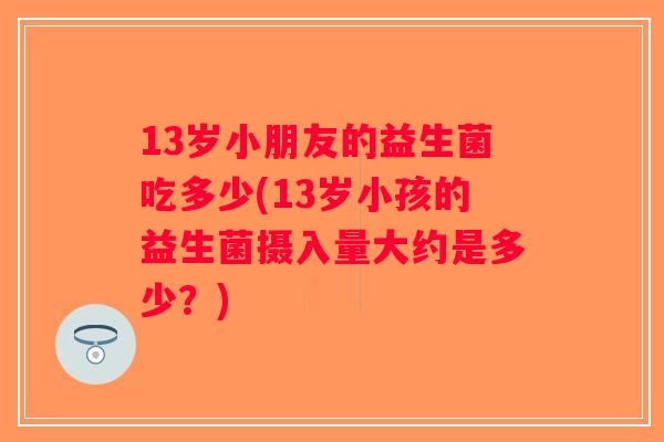 13岁小朋友的益生菌吃多少(13岁小孩的益生菌摄入量大约是多少？)