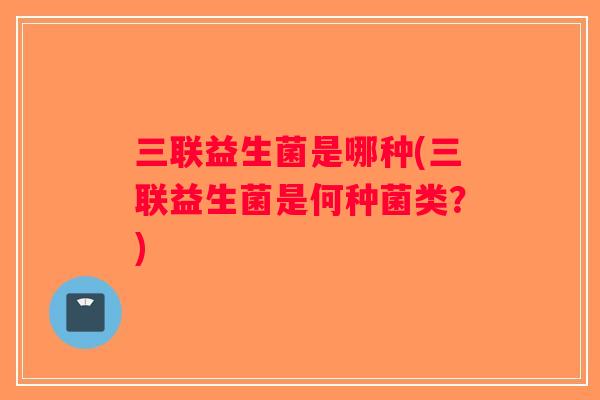 三联益生菌是哪种(三联益生菌是何种菌类？)