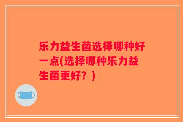 乐力益生菌选择哪种好一点(选择哪种乐力益生菌更好?) 乐力益生菌选择哪种好一点(选择哪种乐力益生菌更好?)