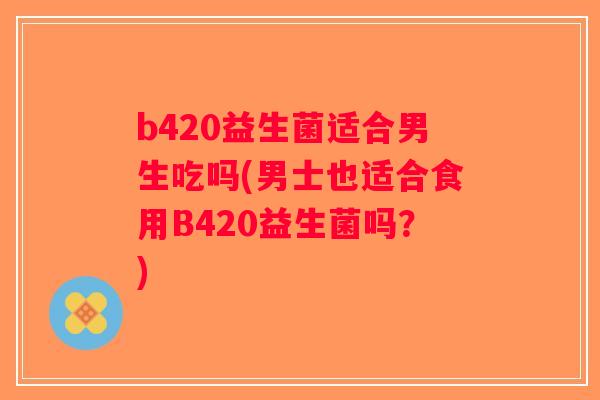 b420益生菌适合男生吃吗(男士也适合食用B420益生菌吗?) b420益生菌适合男生吃吗(男士也适合食用B420益生菌吗?)
