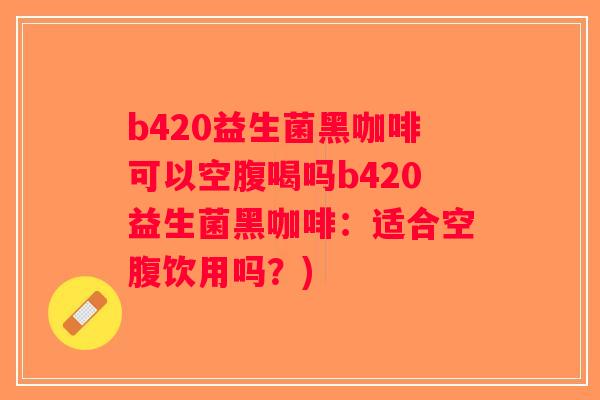 b420益生菌黑咖啡可以空腹喝吗b420益生菌黑咖啡：适合空腹饮用吗？)