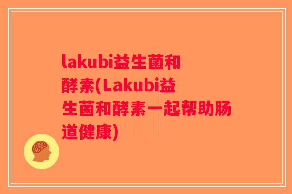 lakubi益生菌和酵素(Lakubi益生菌和酵素一起帮助肠道健康)