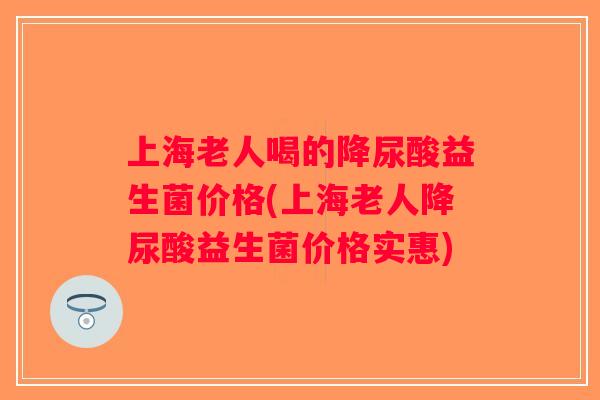 上海老人喝的降尿酸益生菌价格(上海老人降尿酸益生菌价格实惠) 上海老人喝的降尿酸益生菌价格(上海老人降尿酸益生菌价格实惠)