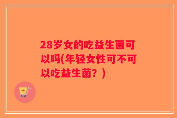 28岁女的吃益生菌可以吗(年轻女性可不可以吃益生菌？)