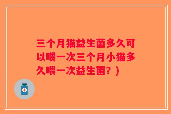 三个月猫益生菌多久可以喂一次三个月小猫多久喂一次益生菌?) 三个月猫益生菌多久可以喂一次三个月小猫多久喂一次益生菌?)