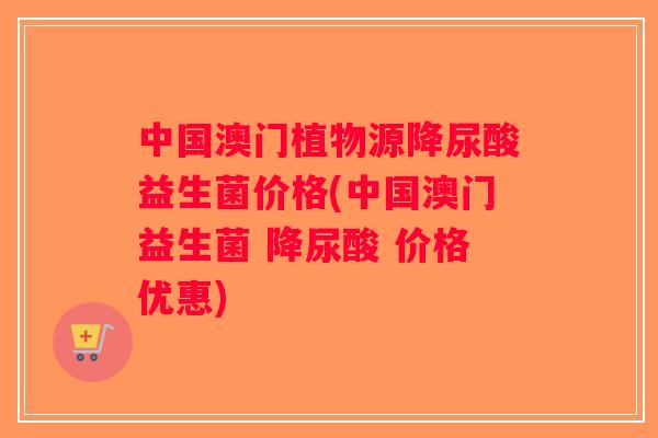 中国澳门植物源降尿酸益生菌价格(中国澳门益生菌 降尿酸 价格优惠)