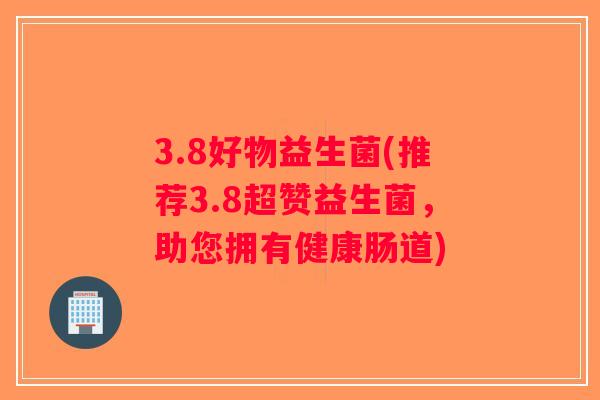 3.8好物益生菌(推荐3.8超赞益生菌，助您拥有健康肠道)