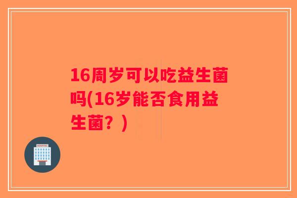 16周岁可以吃益生菌吗(16岁能否食用益生菌？)