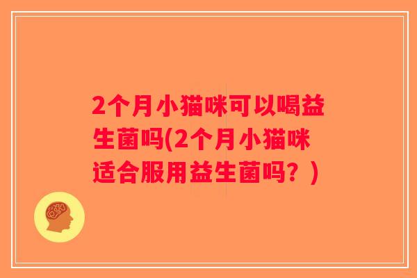 2个月小猫咪可以喝益生菌吗(2个月小猫咪适合服用益生菌吗?) 2个月小猫咪可以喝益生菌吗(2个月小猫咪适合服用益生菌吗?)