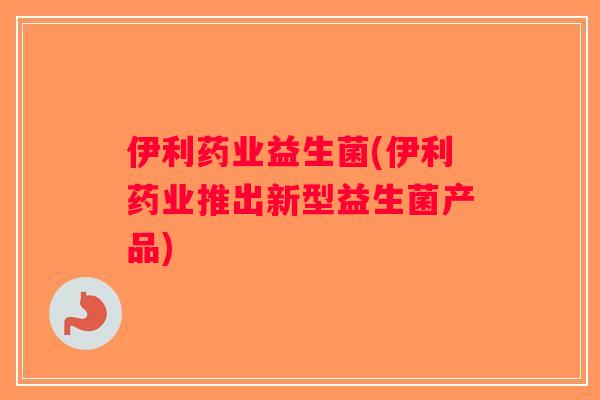 伊利药业益生菌(伊利药业推出新型益生菌产品)