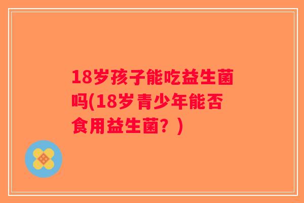 18岁孩子能吃益生菌吗(18岁青少年能否食用益生菌？)