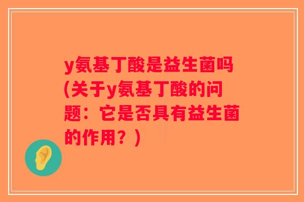 y氨基丁酸是益生菌吗(关于y氨基丁酸的问题:它是否具有益生菌的作用?) y氨基丁酸是益生菌吗(关于y氨基丁酸的问题:它是否具有益生菌的作用?)