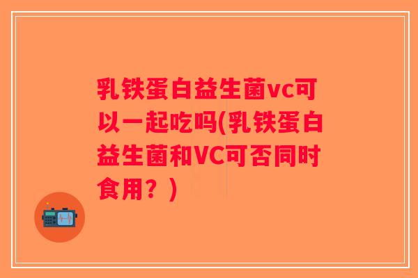 乳铁蛋白益生菌vc可以一起吃吗(乳铁蛋白益生菌和VC可否同时食用？)
