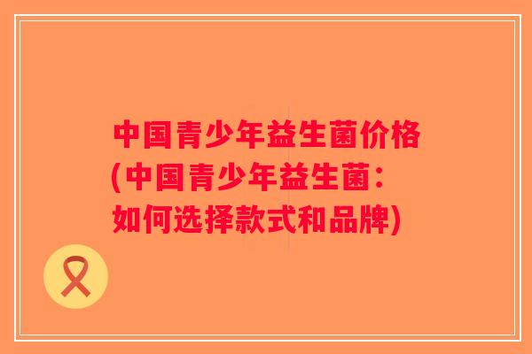 中国青少年益生菌价格(中国青少年益生菌:如何选择款式和品牌) 中国青少年益生菌价格(中国青少年益生菌:如何选择款式和品牌)