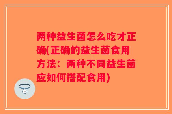 两种益生菌怎么吃才正确(正确的益生菌食用方法:两种不同益生菌应如何搭配食用) 两种益生菌怎么吃才正确(正确的益生菌食用方法:两种不同益生菌应如何搭配食用)