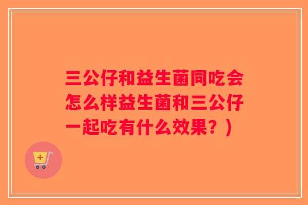 三公仔和益生菌同吃会怎么样益生菌和三公仔一起吃有什么效果？)
