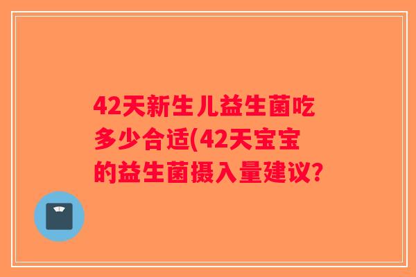 42天新生儿益生菌吃多少合适(42天宝宝的益生菌摄入量建议? 42天新生儿益生菌吃多少合适(42天宝宝的益生菌摄入量建议?