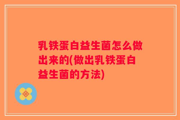 乳铁蛋白益生菌怎么做出来的(做出乳铁蛋白益生菌的方法)