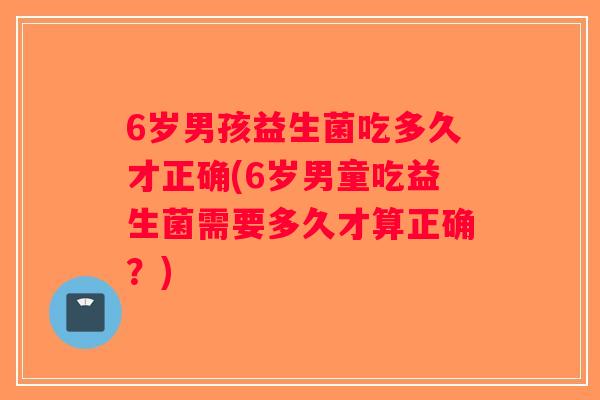 6岁男孩益生菌吃多久才正确(6岁男童吃益生菌需要多久才算正确？)