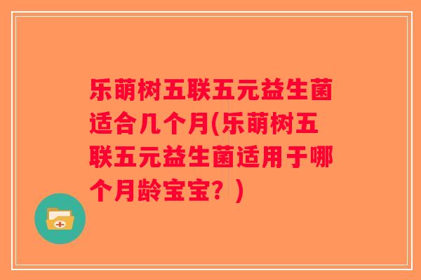 乐萌树五联五元益生菌适合几个月(乐萌树五联五元益生菌适用于哪个月龄宝宝？)