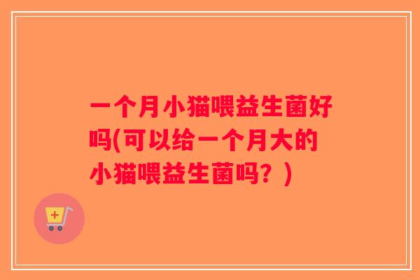 一个月小猫喂益生菌好吗(可以给一个月大的小猫喂益生菌吗？)