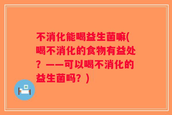 不消化能喝益生菌嘛(喝不消化的食物有益处？——可以喝不消化的益生菌吗？)