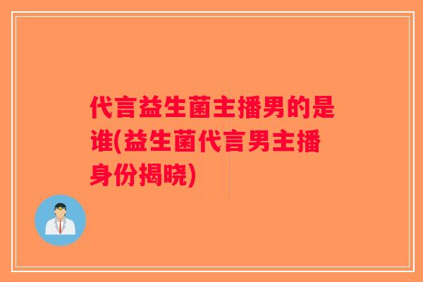 代言益生菌主播男的是谁(益生菌代言男主播身份揭晓)