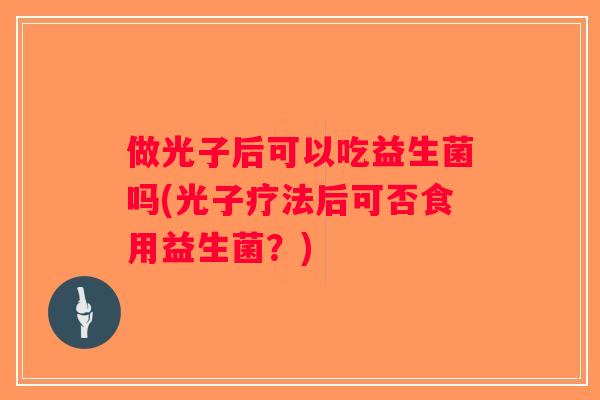 做光子后可以吃益生菌吗(光子疗法后可否食用益生菌？)