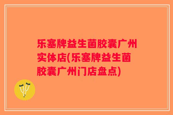 乐塞牌益生菌胶囊广州实体店(乐塞牌益生菌胶囊广州门店盘点) 乐塞牌益生菌胶囊广州实体店(乐塞牌益生菌胶囊广州门店盘点)