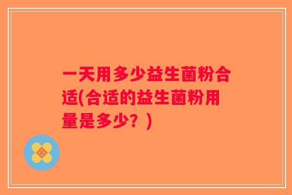 一天用多少益生菌粉合适(合适的益生菌粉用量是多少?) 一天用多少益生菌粉合适(合适的益生菌粉用量是多少?)