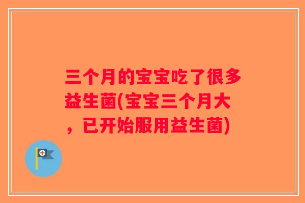 三个月的宝宝吃了很多益生菌(宝宝三个月大，已开始服用益生菌)