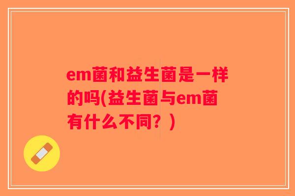 em菌和益生菌是一样的吗(益生菌与em菌有什么不同？)