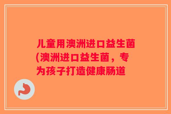 儿童用澳洲进口益生菌(澳洲进口益生菌，专为孩子打造健康肠道