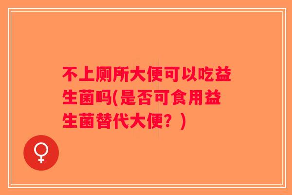 不上厕所大便可以吃益生菌吗(是否可食用益生菌替代大便？)