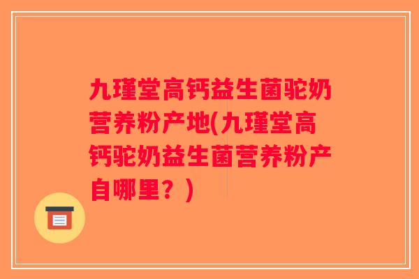 九瑾堂高钙益生菌驼奶营养粉产地(九瑾堂高钙驼奶益生菌营养粉产自哪里？)
